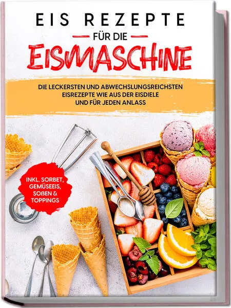 Eis Rezepte für die Eismaschine: Die leckersten und abwechslungsreichsten Eisrezepte wie aus der Eisdiele und für jeden Anlass - inkl. Sorbet, Gemüseeis, Soßen & Toppings