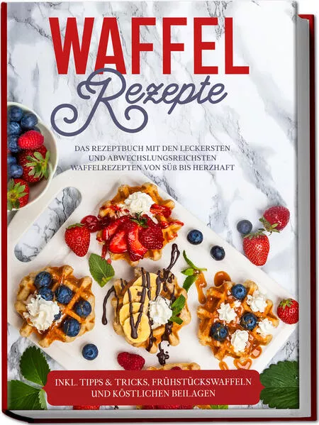 Waffel Rezepte: Das Rezeptbuch mit den leckersten und abwechslungsreichsten Waffelrezepten von süß bis herzhaft – inkl. Tipps & Tricks, Frühstückswaffeln und köstlichen Beilagen